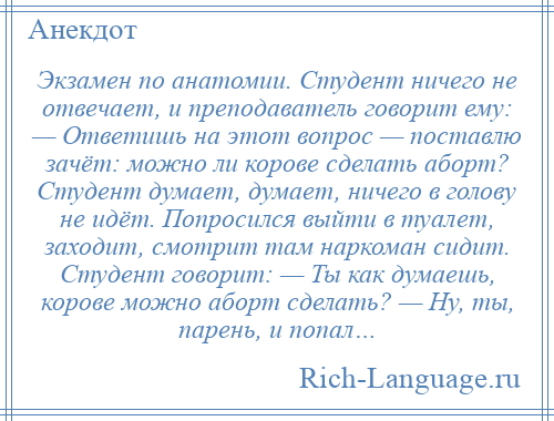 
    Экзамен по анатомии. Студент ничего не отвечает, и преподаватель говорит ему: — Ответишь на этот вопрос — поставлю зачёт: можно ли корове сделать аборт? Студент думает, думает, ничего в голову не идёт. Попросился выйти в туалет, заходит, смотрит там наркоман сидит. Студент говорит: — Ты как думаешь, корове можно аборт сделать? — Ну, ты, парень, и попал…