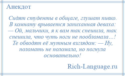 
    Сидят студенты в общаге, глушат пивко. В комнату врывается запиханная деваха: — Ой, мальчики, я к вам так спешила, так спешила, что чуть ноги не пообломала…! Те обводят её мутным взглядом: — Ну, поломать не поломала, но погнула основательно!