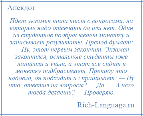 
    Идет экзамен типа тест с вопросами, на которые надо отвечать да или нет. Один из студентов подбрасывает монетку и записывает результаты. Препод думает: — Ну, этот первым закончит. Экзамен закончился, остальные студенты уже написали и ушли, а этот все сидит и монетку подбрасывает. Преподу это надоело, он подходит и спрашивает: — Ну что, ответил на вопросы? — Да. — А чего тогда делаешь? — Проверяю.