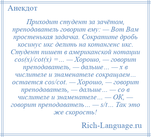 
    Приходит студент за зачётом, преподаватель говорит ему: — Вот Вам простенькая задачка. Сократите дробь косинус икс делить на котангенс икс. Студент пишет в американской нотации сos(х)/сot(х) =… — Хорошо, — говорит преподаватель, — дальше… — х в числителе и знаменателе сокращаем… остается сos/сot. — Хорошо, — говорит преподаватель, — дальше… — сo в числителе и знаменателе… — ОК, — говорит преподаватель… — s/t… Так это же скорость!