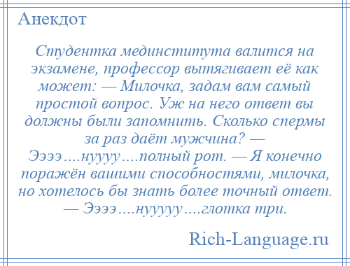 
    Студентка мединститута валится на экзамене, профессор вытягивает её как может: — Милочка, задам вам самый простой вопрос. Уж на него ответ вы должны были запомнить. Сколько спермы за раз даёт мужчина? — Ээээ….нуууу….полный рот. — Я конечно поражён вашими способностями, милочка, но хотелось бы знать более точный ответ. — Ээээ….нууууу….глотка три.