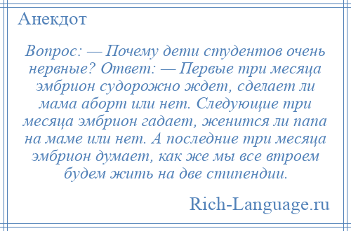 
    Вопрос: — Почему дети студентов очень нервные? Ответ: — Первые три месяца эмбрион судорожно ждет, сделает ли мама аборт или нет. Следующие три месяца эмбрион гадает, женится ли папа на маме или нет. А последние три месяца эмбрион думает, как же мы все втроем будем жить на две стипендии.