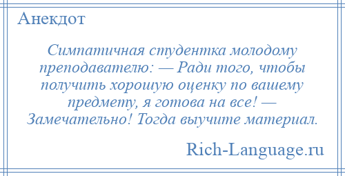 
    Симпатичная студентка молодому преподавателю: — Ради того, чтобы получить хорошую оценку по вашему предмету, я готова на все! — Замечательно! Тогда выучите материал.