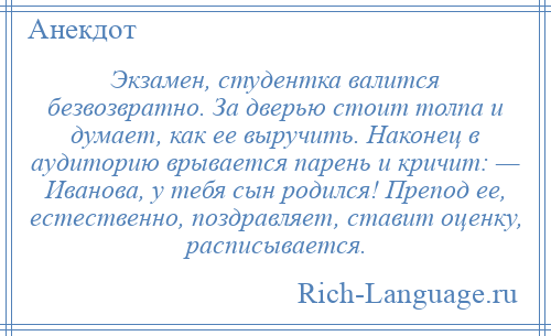 
    Экзамен, студентка валится безвозвратно. За дверью стоит толпа и думает, как ее выручить. Наконец в аудиторию врывается парень и кричит: — Иванова, у тебя сын родился! Препод ее, естественно, поздравляет, ставит оценку, расписывается.