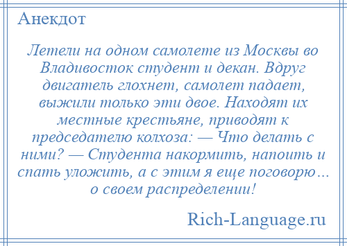 
    Летели на одном самолете из Москвы во Владивосток студент и декан. Вдруг двигатель глохнет, самолет падает, выжили только эти двое. Находят их местные крестьяне, приводят к председателю колхоза: — Что делать с ними? — Студента накормить, напоить и спать уложить, а с этим я еще поговорю… о своем распределении!