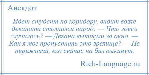 
    Идет студент по коридору, видит возле деканата столпился народ: — Что здесь случилось? — Декана выкинули за окно. — Как я мог пропустить это зрелище? — Не переживай, его сейчас на биз выкинут.