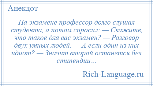 
    На экзамене профессор долго слушал студента, а потом спросил: — Скажите, что такое для вас экзамен? — Разговор двух умных людей. — А если один из них идиот? — Значит второй останется без стипендии…