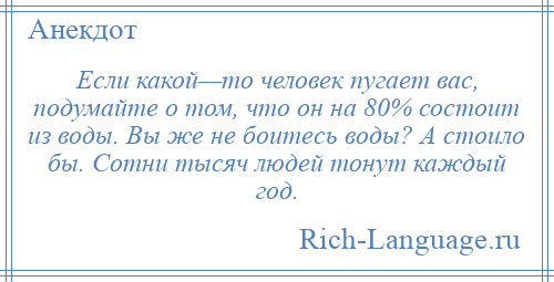 
    Если какой—то человек пугает вас, подумайте о том, что он на 80% состоит из воды. Вы же не боитесь воды? А стоило бы. Сотни тысяч людей тонут каждый год.