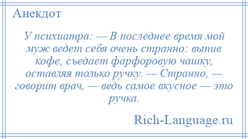 
    У психиатра: — В последнее время мой муж ведет себя очень странно: выпив кофе, съедает фарфоровую чашку, оставляя только ручку. — Странно, — говорит врач, — ведь самое вкусное — это ручка.