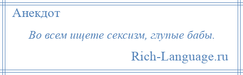 
    Во всем ищете сексизм, глупые бабы.