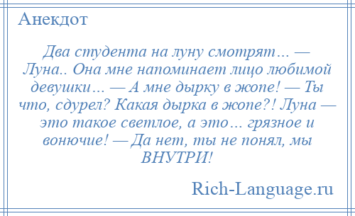 
    Два студента на луну смотрят… — Луна.. Она мне напоминает лицо любимой девушки… — А мне дырку в жопе! — Ты что, сдурел? Какая дырка в жопе?! Луна — это такое светлое, а это… грязное и вонючие! — Да нет, ты не понял, мы ВНУТРИ!