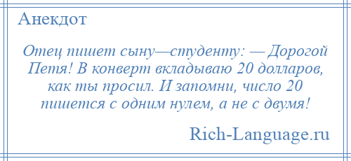 
    Отец пишет сыну—студенту: — Дорогой Петя! В конверт вкладываю 20 долларов, как ты просил. И запомни, число 20 пишется с одним нулем, а не с двумя!