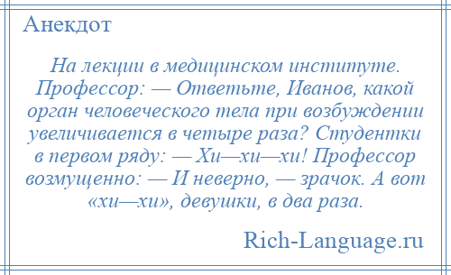 
    На лекции в медицинском институте. Профессор: — Ответьте, Иванов, какой орган человеческого тела при возбуждении увеличивается в четыре раза? Студентки в первом ряду: — Хи—хи—хи! Профессор возмущенно: — И неверно, — зрачок. А вот «хи—хи», девушки, в два раза.