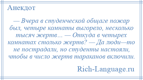 
    — Вчера в студенческой общаге пожар был, четыре комнаты выгорело, несколько тысяч жертв… — Откуда в четырех комнатах столько жертв? — Да люди—то не пострадали, но студенты настояли, чтобы в число жертв тараканов включили.