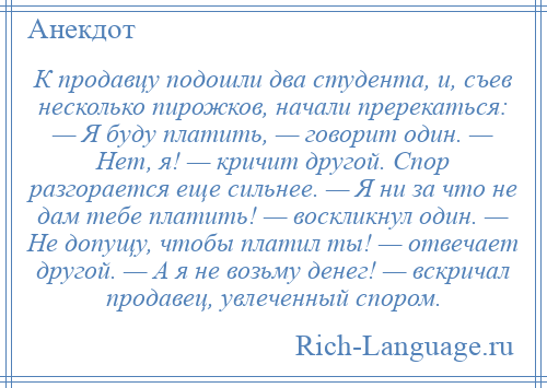 
    К продавцу подошли два студента, и, съев несколько пирожков, начали пререкаться: — Я буду платить, — говорит один. — Нет, я! — кричит другой. Спор разгорается еще сильнее. — Я ни за что не дам тебе платить! — воскликнул один. — Не допущу, чтобы платил ты! — отвечает другой. — А я не возьму денег! — вскричал продавец, увлеченный спором.