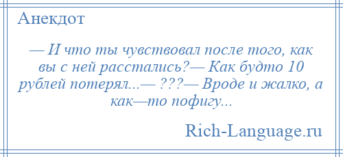 
    — И что ты чувствовал после того, как вы с ней расстались?— Как будто 10 рублей потерял...— ???— Вроде и жалко, а как—то пофигу...