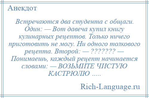 
    Встречаются два студента с общаги. Один: — Вот давеча купил книгу кулинарных рецептов. Только ничего приготовить не могу. Hи одного толкового рецепта. Второй: — ??????? — Понимаешь, каждый рецепт начинается словами: — ВОЗЬМИТЕ ЧИСТУЮ КАСТРЮЛЮ …..