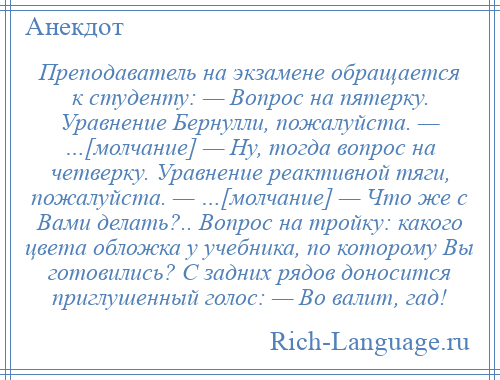 
    Преподаватель на экзамене обращается к студенту: — Вопрос на пятерку. Уравнение Бернулли, пожалуйста. — …[молчание] — Ну, тогда вопрос на четверку. Уравнение реактивной тяги, пожалуйста. — …[молчание] — Что же с Вами делать?.. Вопрос на тройку: какого цвета обложка у учебника, по которому Вы готовились? С задних рядов доносится приглушенный голос: — Во валит, гад!