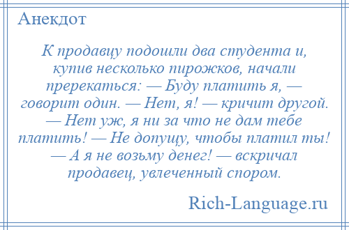 
    К продавцу подошли два студента и, купив несколько пирожков, начали пререкаться: — Буду платить я, — говорит один. — Нет, я! — кричит другой. — Нет уж, я ни за что не дам тебе платить! — Не допущу, чтобы платил ты! — А я не возьму денег! — вскричал продавец, увлеченный спором.