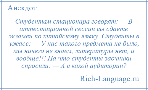 
    Студентам стационара говорят: — В аттестационной сессии вы сдаете экзамен по китайскому языку. Студенты в ужасе: — У нас такого предмета не было, мы ничего не знаем, литературы нет, и вообще!!! На что студенты заочники спросили: — А в какой аудитории?