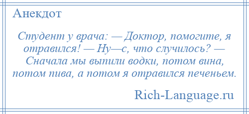 
    Студент у врача: — Доктор, помогите, я отравился! — Ну—с, что случилось? — Сначала мы выпили водки, потом вина, потом пива, а потом я отравился печеньем.