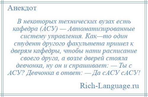 
    В некоторых технических вузах есть кафедра (АСУ) — Автоматизированные систему управления. Как—то один студент другого факультета пришел к дверям кафедры, чтобы нати расписание своего друга, а возле дверей стояла девчонка, ну он и спрашивает: — Ты с АСУ? Девчонка в ответ: — Да сАСУ сАСУ!