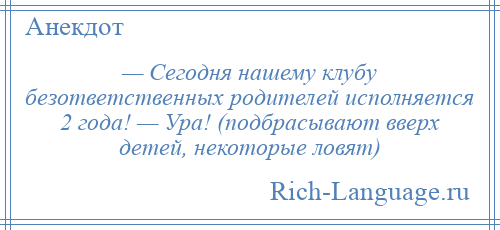 
    — Сегодня нашему клубу безответственных родителей исполняется 2 года! — Ура! (подбрасывают вверх детей, некоторые ловят)