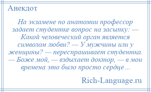 
    На экзамене по анатомии профессор задает студентке вопрос на засыпку: — Какой человеческий орган является символом любви? — У мужчины или у женщины? — переспрашивает студентка. — Боже мой, — вздыхает доктор, — в мои времена это было просто сердце…
