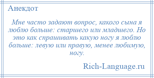 
    Мне часто задают вопрос, какого сына я люблю больше: старшего или младшего. Но это как спрашивать какую ногу я люблю больше: левую или правую, менее любимую, ногу.