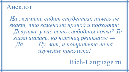 
    На экзамене сидит студентка, ничего не знает, это замечает препод и подходит: — Девушка, у вас есть свободная ночка? Та засмущалась, но наконец решилась: — Да…. — Ну, вот, и потратьте ее на изучение предмета!