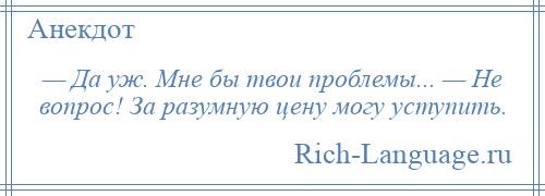 
    — Да уж. Мне бы твои проблемы... — Не вопрос! За разумную цену могу уступить.