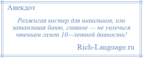 
    Разжигая костер для шашлыков, или затапливая баню, главное — не увлечься чтением газет 10—летней давности!