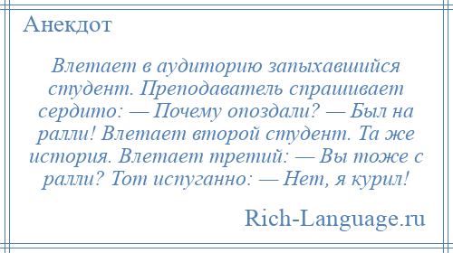 
    Влетает в аудиторию запыхавшийся студент. Преподаватель спрашивает сердито: — Почему опоздали? — Был на ралли! Влетает второй студент. Та же история. Влетает третий: — Вы тоже с ралли? Тот испуганно: — Нет, я курил!