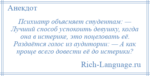 
    Психиатр объясняет студентам: — Лучший способ успокоить девушку, когда она в истерике, это поцеловать её. Раздаётся голос из аудитории: — А как проще всего довести её до истерики?