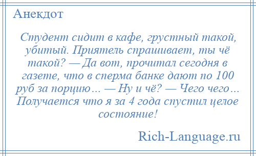 
    Студент сидит в кафе, грустный такой, убитый. Приятель спрашивает, ты чё такой? — Да вот, прочитал сегодня в газете, что в сперма банке дают по 100 руб за порцию… — Ну и чё? — Чего чего… Получается что я за 4 года спустил целое состояние!