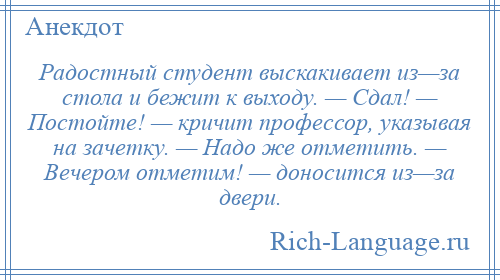 
    Радостный студент выскакивает из—за стола и бежит к выходу. — Сдал! — Постойте! — кричит профессор, указывая на зачетку. — Надо же отметить. — Вечером отметим! — доносится из—за двери.