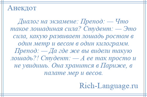 
    Диалог на экзамене: Препод: — Что такое лошадиная сила? Студент: — Это сила, какую развивает лошадь ростом в один метр и весом в один килограмм. Препод: — Да где же вы видели такую лошадь?! Студент: — А ее так просто и не увидишь. Она хранится в Париже, в палате мер и весов.