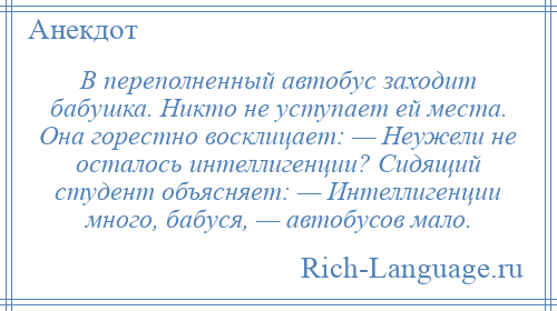 
    В переполненный автобус заходит бабушка. Никто не уступает ей места. Она горестно восклицает: — Неужели не осталось интеллигенции? Сидящий студент объясняет: — Интеллигенции много, бабуся, — автобусов мало.