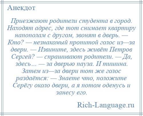 
    Приезжают родители студента в город. Находят адрес, где тот снимает квартиру напополам с другом, звонят в дверь. — Кто? — незнакомый пропитой голос из—за двери. — Извините, здесь живёт Петров Сергей? — спрашивают родители. — Да, здесь… — за дверью пауза. И тишина. Затем из—за двери тот же голос раздаётся: — Знаете что, положите Серёгу около двери, а я потом оденусь и занесу его.