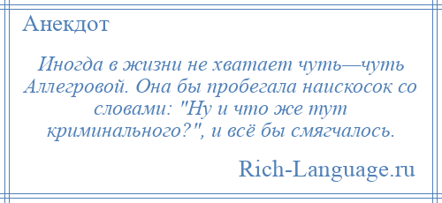 
    Иногда в жизни не хватает чуть—чуть Аллегровой. Она бы пробегала наискосок со словами: Ну и что же тут криминального? , и всё бы смягчалось.