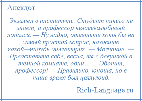 
    Экзамен в институте. Студент ничего не знает, а профессор человеколюбивый попался. — Ну ладно, ответьте хотя бы на самый простой вопрос, назовите какой—нибудь диэлектрик. — Молчание. — Представьте себе, весна, вы с девушкой в темной комнате, одни… — Эбонит, профессор! — Правильно, юноша, но в наше время был целлулоид.