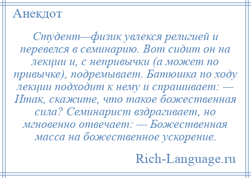 
    Студент—физик увлекся религией и перевелся в семинарию. Вот сидит он на лекции и, с непривычки (а может по привычке), подремывает. Батюшка по ходу лекции подходит к нему и спрашивает: — Итак, скажите, что такое божественная сила? Семинарист вздрагивает, но мгновенно отвечает: — Божественная масса на божественное ускорение.