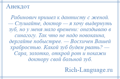 
    Рабинович пришел к дантисту с женой. — Слушайте, доктор — я хочу выдернуть зуб, но у меня мало времени: опаздываю в синагогу. Так что не надо новокаина, дергайте побыстрее. — Воcхичен Вашей храбростью. Какой зуб будем рвать? — Сара, золотко, открой рот и покажи доктору свой больной зуб.