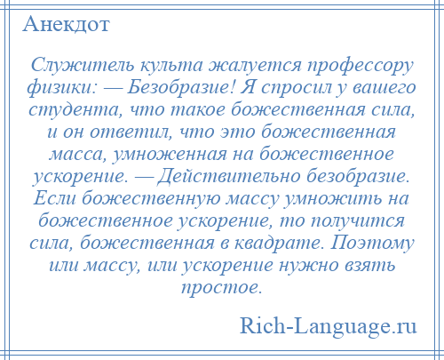 
    Служитель культа жалуется профессору физики: — Безобразие! Я спросил у вашего студента, что такое божественная сила, и он ответил, что это божественная масса, умноженная на божественное ускорение. — Действительно безобразие. Если божественную массу умножить на божественное ускорение, то получится сила, божественная в квадрате. Поэтому или массу, или ускорение нужно взять простое.