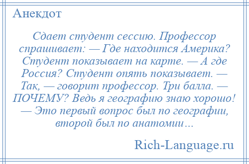 
    Сдает студент сессию. Профессор спрашивает: — Где находится Америка? Студент показывает на карте. — А где Россия? Студент опять показывает. — Так, — говорит профессор. Три балла. — ПОЧЕМУ? Ведь я географию знаю хорошо! — Это первый вопрос был по географии, второй был по анатомии…