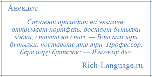 
    Студент приходит на экзамен, открывает портфель, достает бутылки водки, ставит на стол. — Вот вам три бутылки, поставьте мне три. Профессор, беря пару бутылок: — Я возьму две.
