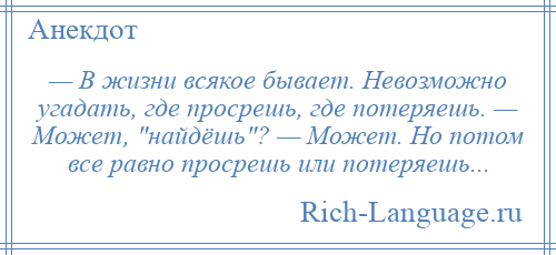 
    — В жизни всякое бывает. Невозможно угадать, где просрешь, где потеряешь. — Может, найдёшь ? — Может. Но потом все равно просрешь или потеряешь...