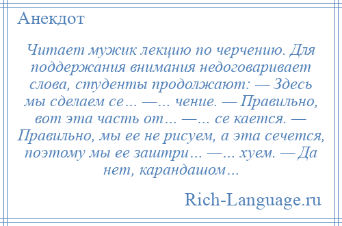 
    Читает мужик лекцию по черчению. Для поддержания внимания недоговаривает слова, студенты продолжают: — Здесь мы сделаем се… —… чение. — Правильно, вот эта часть от… —… се кается. — Правильно, мы ее не рисуем, а эта сечется, поэтому мы ее заштри… —… хуем. — Да нет, карандашом…