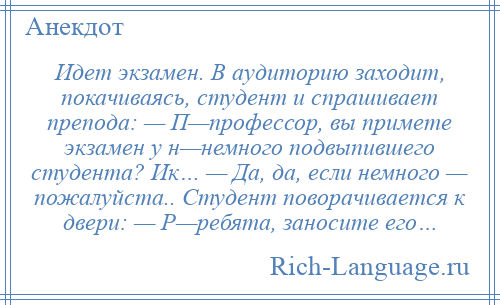 
    Идет экзамен. В аудиторию заходит, покачиваясь, студент и спрашивает препода: — П—профессор, вы примете экзамен у н—немного подвыпившего студента? Ик… — Да, да, если немного — пожалуйста.. Студент поворачивается к двери: — Р—ребята, заносите его…
