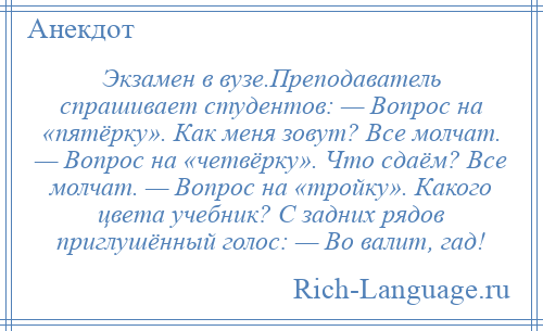 
    Экзамен в вузе.Преподаватель спрашивает студентов: — Вопрос на «пятёрку». Как меня зовут? Все молчат. — Вопрос на «четвёрку». Что сдаём? Все молчат. — Вопрос на «тройку». Какого цвета учебник? С задних рядов приглушённый голос: — Во валит, гад!